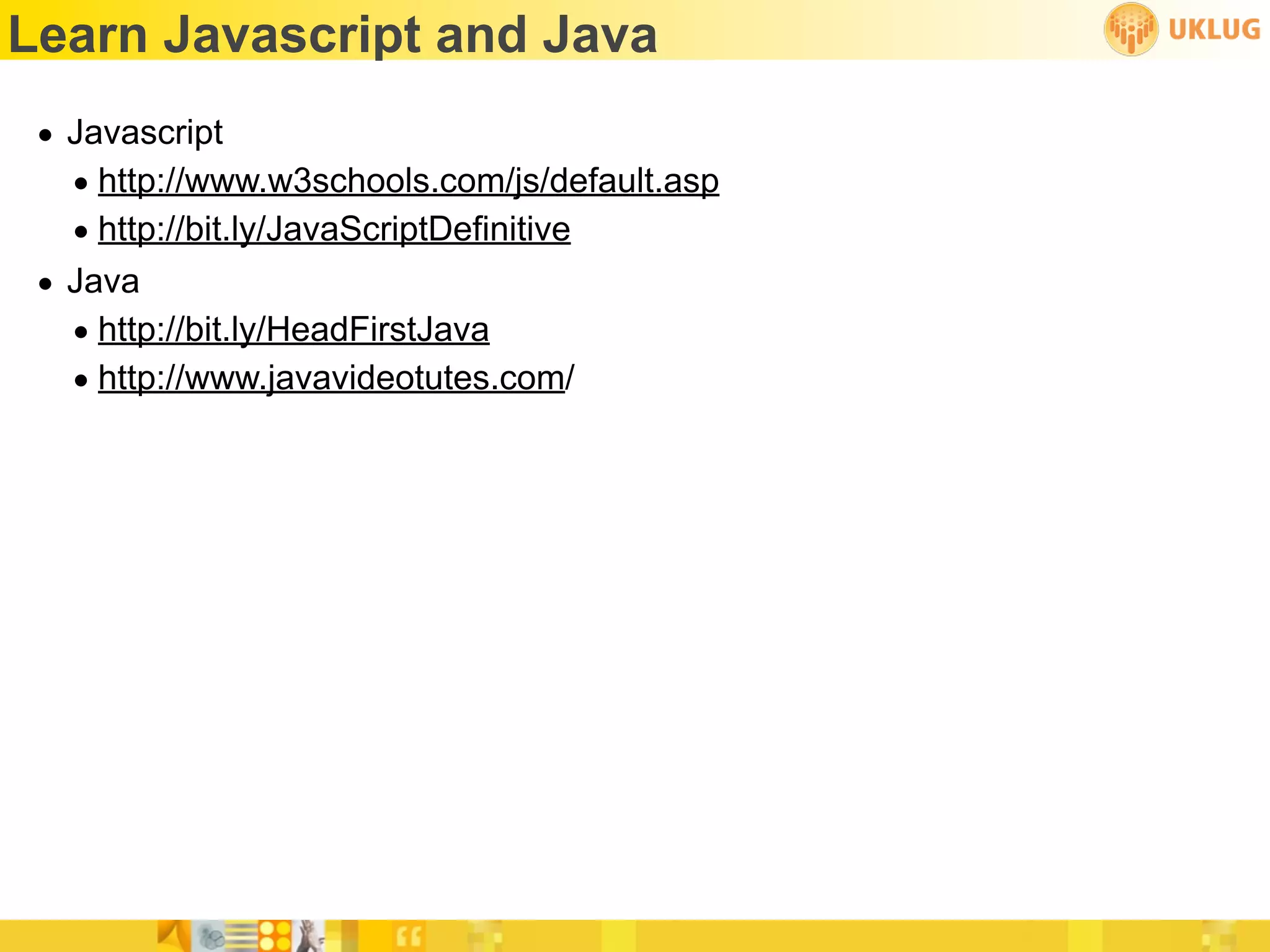 Learn Javascript and Java
 • Javascript
   • http://www.w3schools.com/js/default.asp
   • http://bit.ly/JavaScriptDefinitive
 • Java
   • http://bit.ly/HeadFirstJava
   • http://www.javavideotutes.com/
 