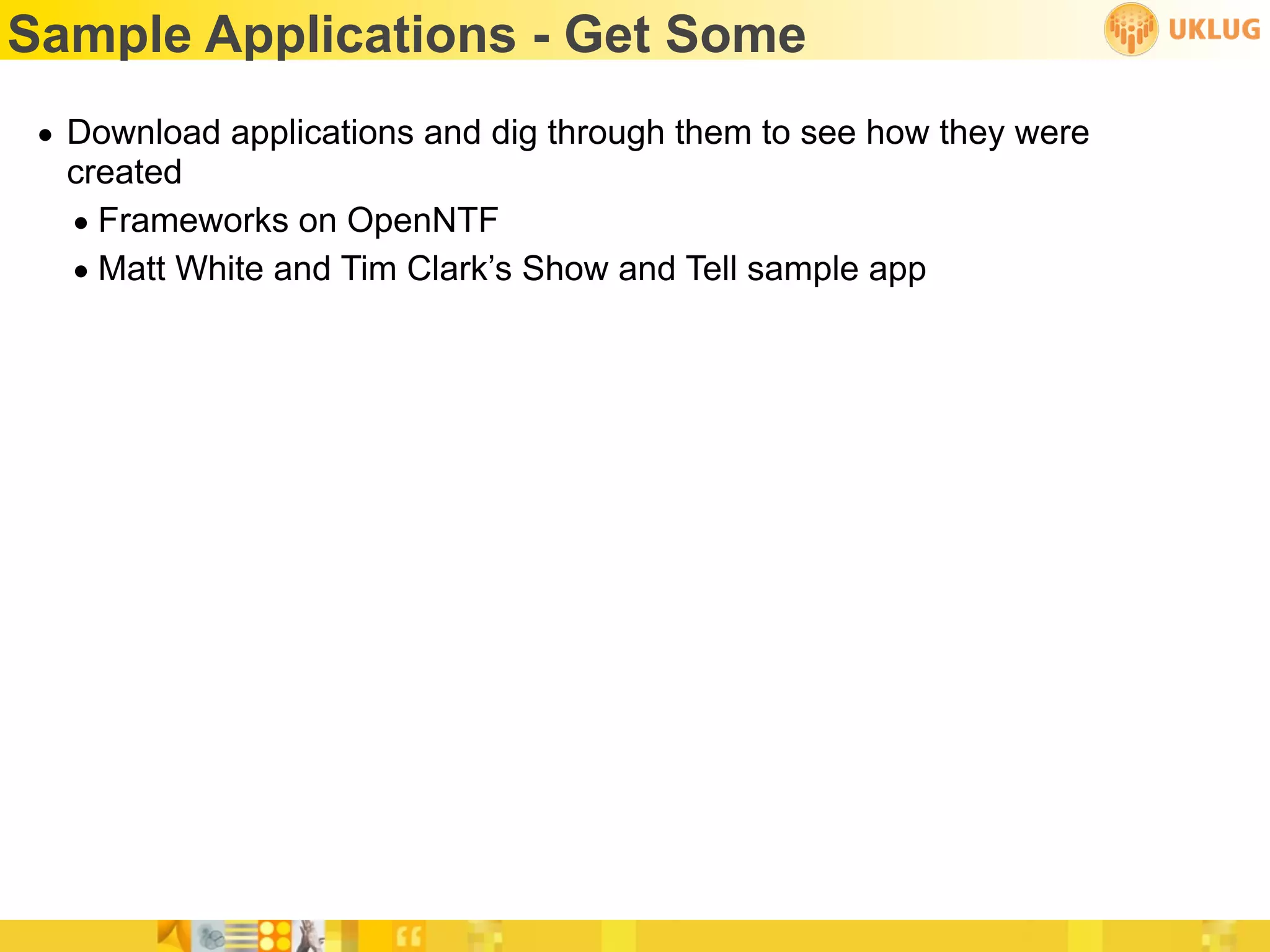 Sample Applications - Get Some
 • Download applications and dig through them to see how they were
   created
   • Frameworks on OpenNTF
   • Matt White and Tim Clark’s Show and Tell sample app
 