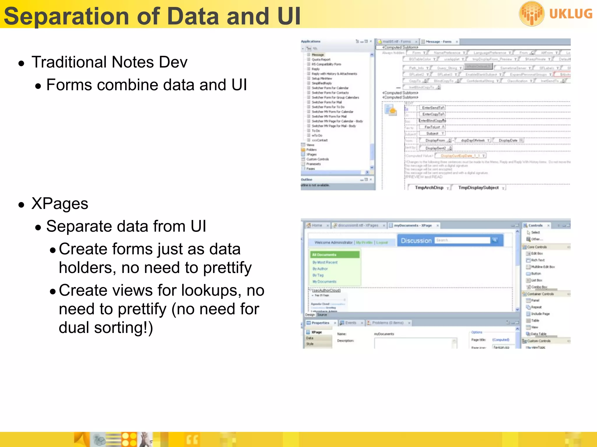 Separation of Data and UI
 • Traditional Notes Dev
   • Forms combine data and UI




 • XPages
   • Separate data from UI
     • Create forms just as data
       holders, no need to prettify
     • Create views for lookups, no
       need to prettify (no need for
       dual sorting!)
 