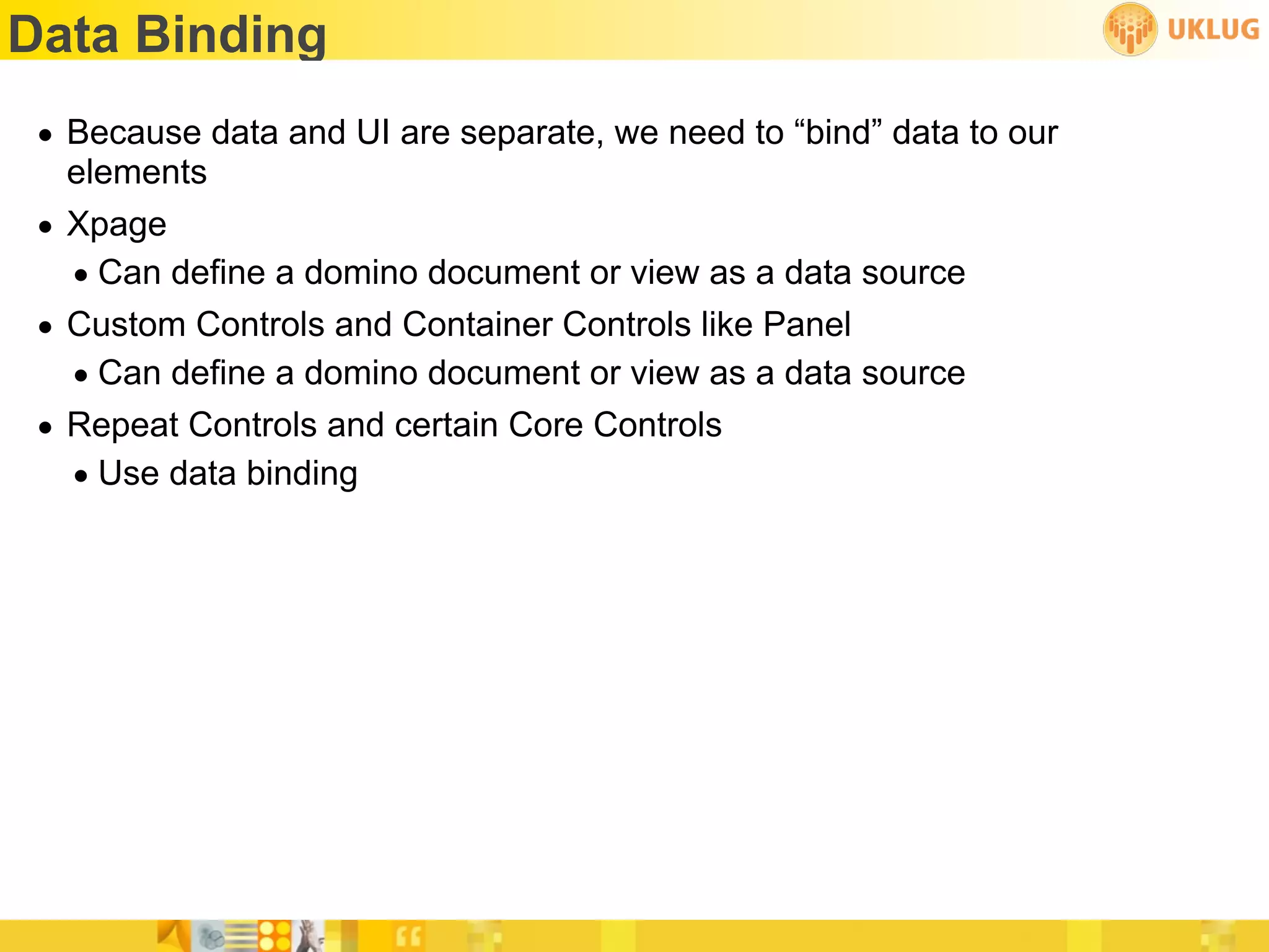 Data Binding
 • Because data and UI are separate, we need to “bind” data to our
   elements
 • Xpage
   • Can define a domino document or view as a data source
 • Custom Controls and Container Controls like Panel
   • Can define a domino document or view as a data source
 • Repeat Controls and certain Core Controls
   • Use data binding
 