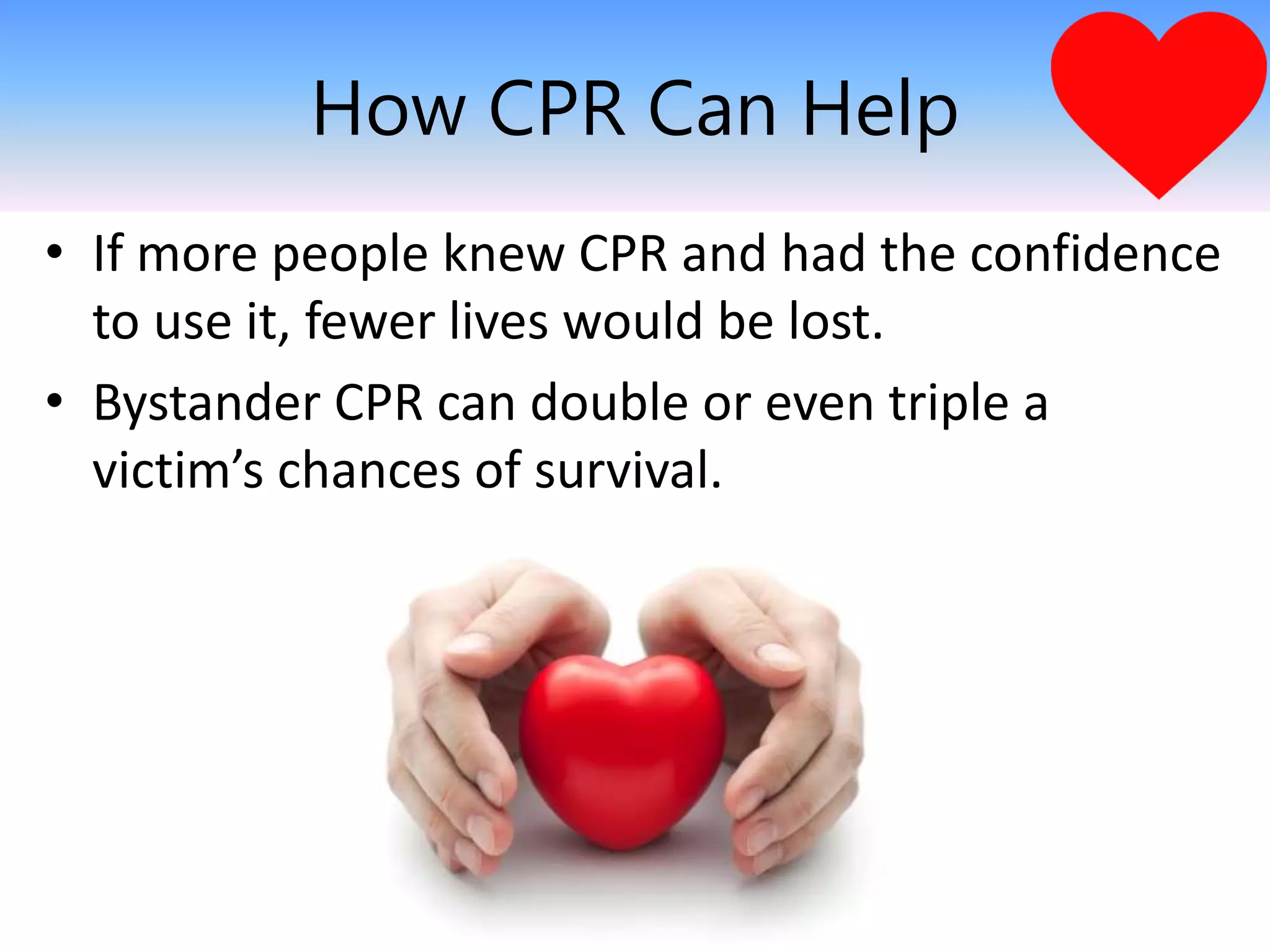 How CPR Can Help
• If more people knew CPR and had the confidence
to use it, fewer lives would be lost.
• Bystander CPR can double or even triple a
victim’s chances of survival.
 