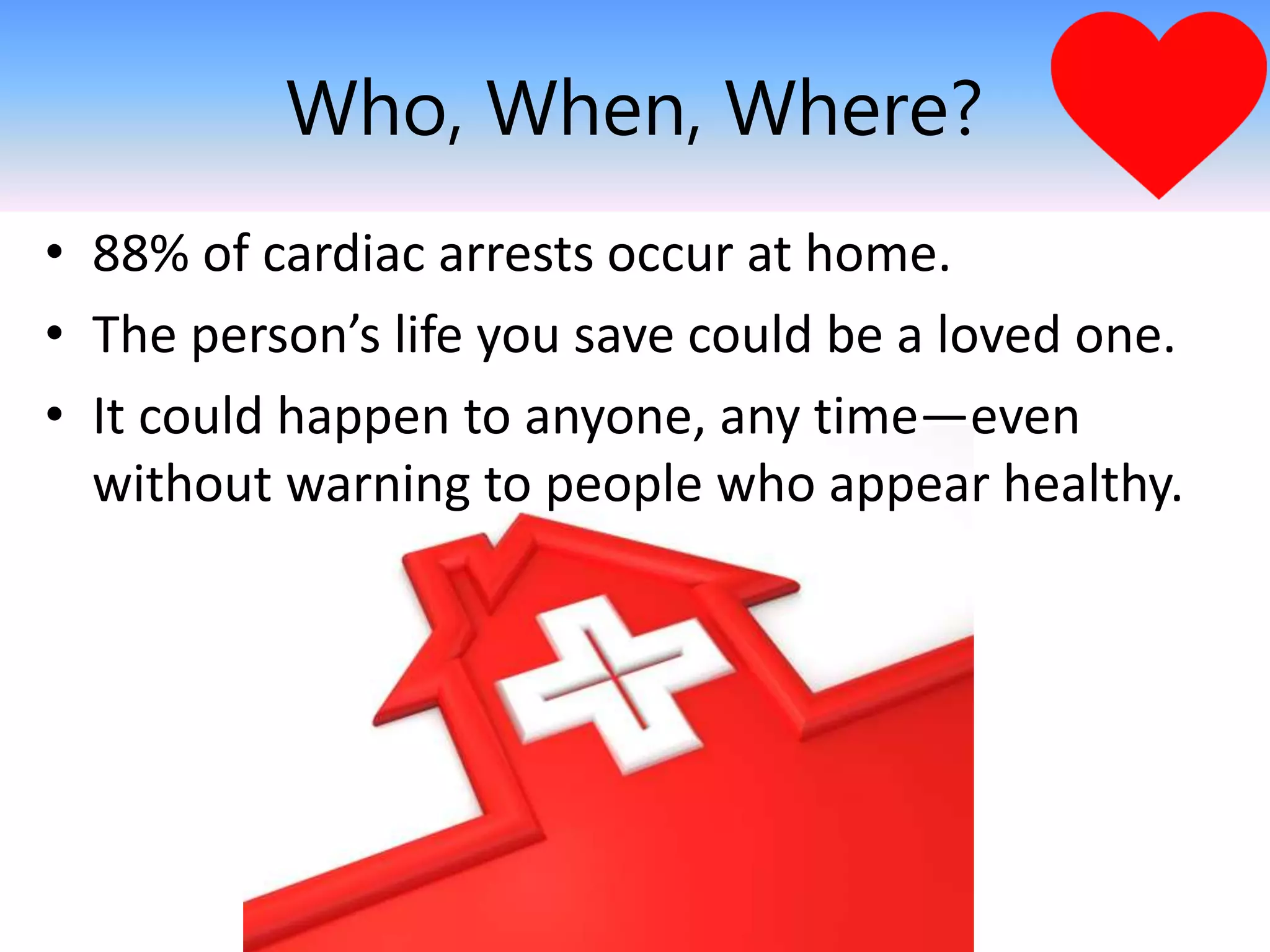 Who, When, Where?
• 88% of cardiac arrests occur at home.
• The person’s life you save could be a loved one.
• It could happen to anyone, any time—even
without warning to people who appear healthy.
 