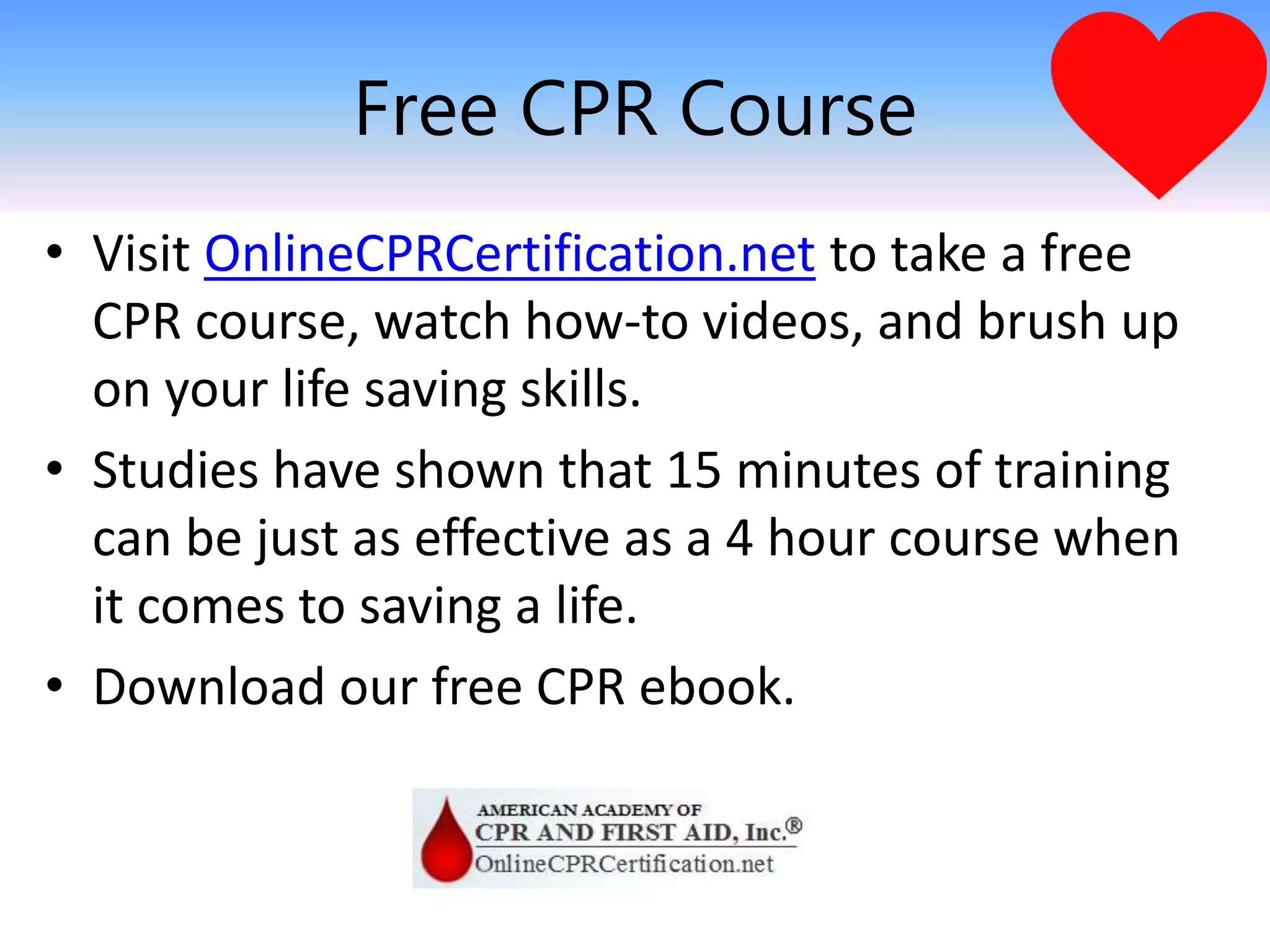 Free CPR Course
• Visit OnlineCPRCertification.net to take a free
CPR course, watch how-to videos, and brush up
on your life saving skills.
• Studies have shown that 15 minutes of training
can be just as effective as a 4 hour course when
it comes to saving a life.
• Download our free CPR ebook.
 