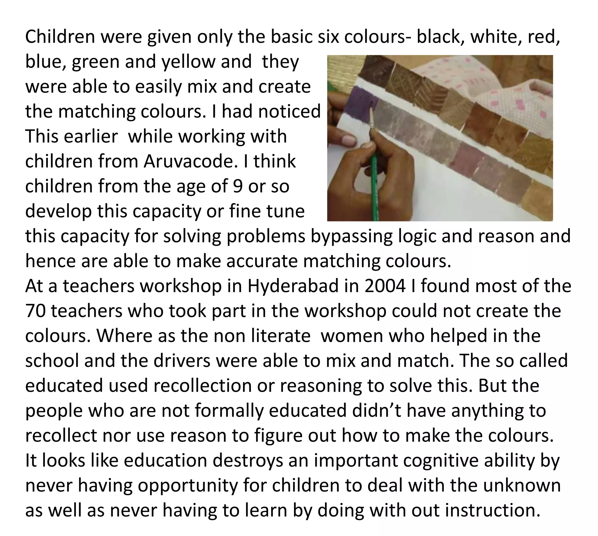 Children were given only the basic six colours- black, white, red,
blue, green and yellow and they
were able to easily mix and create
the matching colours. I had noticed
This earlier while working with
children from Aruvacode. I think
children from the age of 9 or so
develop this capacity or fine tune
this capacity for solving problems bypassing logic and reason and
hence are able to make accurate matching colours.
At a teachers workshop in Hyderabad in 2004 I found most of the
70 teachers who took part in the workshop could not create the
colours. Where as the non literate women who helped in the
school and the drivers were able to mix and match. The so called
educated used recollection or reasoning to solve this. But the
people who are not formally educated didn’t have anything to
recollect nor use reason to figure out how to make the colours.
It looks like education destroys an important cognitive ability by
never having opportunity for children to deal with the unknown
as well as never having to learn by doing with out instruction.
 