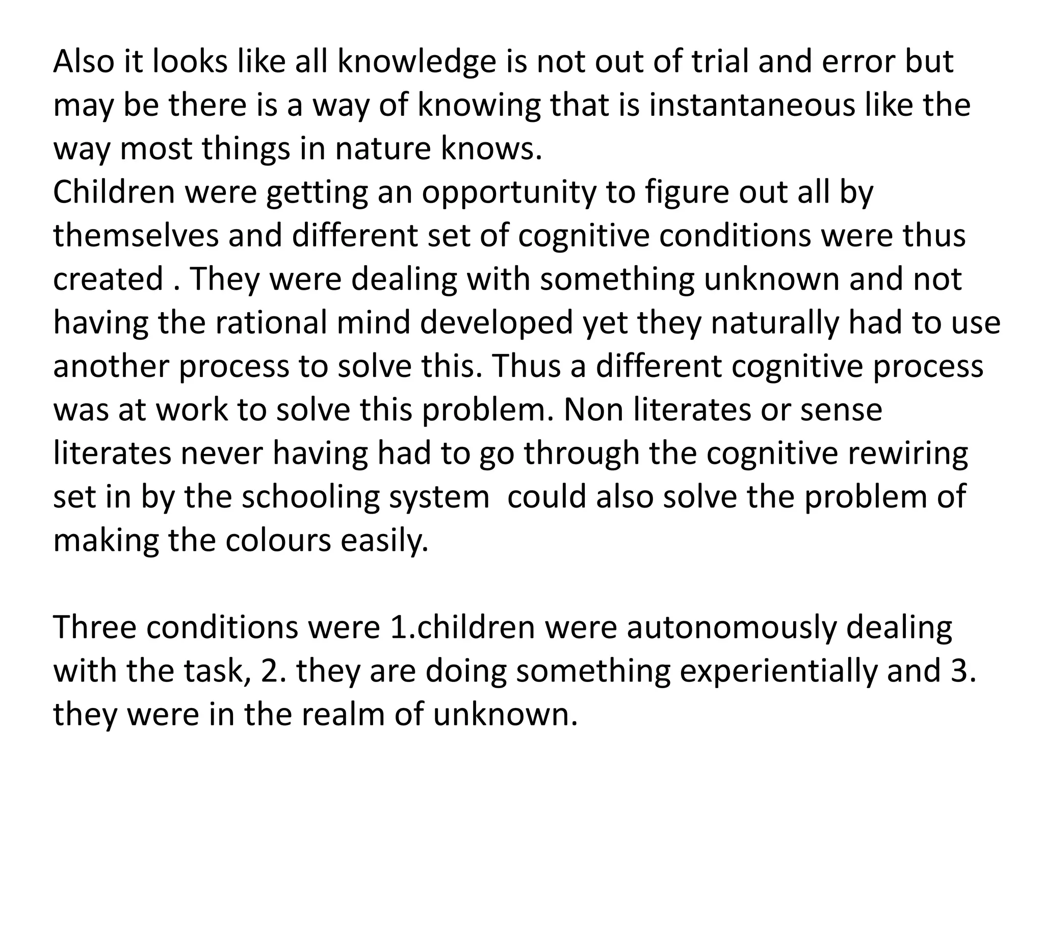 Also it looks like all knowledge is not out of trial and error but
may be there is a way of knowing that is instantaneous like the
way most things in nature knows.
Children were getting an opportunity to figure out all by
themselves and different set of cognitive conditions were thus
created . They were dealing with something unknown and not
having the rational mind developed yet they naturally had to use
another process to solve this. Thus a different cognitive process
was at work to solve this problem. Non literates or sense
literates never having had to go through the cognitive rewiring
set in by the schooling system could also solve the problem of
making the colours easily.

Three conditions were 1.children were autonomously dealing
with the task, 2. they are doing something experientially and 3.
they were in the realm of unknown.
 