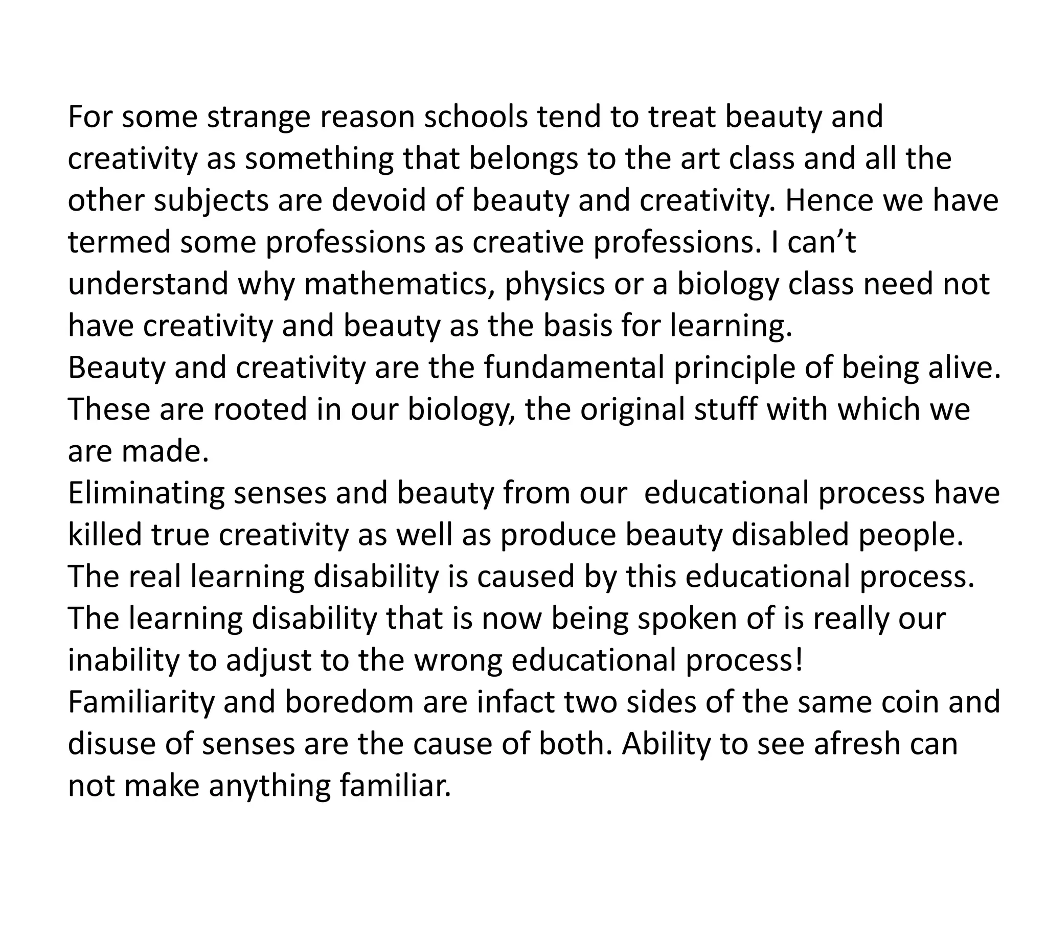 For some strange reason schools tend to treat beauty and
creativity as something that belongs to the art class and all the
other subjects are devoid of beauty and creativity. Hence we have
termed some professions as creative professions. I can’t
understand why mathematics, physics or a biology class need not
have creativity and beauty as the basis for learning.
Beauty and creativity are the fundamental principle of being alive.
These are rooted in our biology, the original stuff with which we
are made.
Eliminating senses and beauty from our educational process have
killed true creativity as well as produce beauty disabled people.
The real learning disability is caused by this educational process.
The learning disability that is now being spoken of is really our
inability to adjust to the wrong educational process!
Familiarity and boredom are infact two sides of the same coin and
disuse of senses are the cause of both. Ability to see afresh can
not make anything familiar.
 