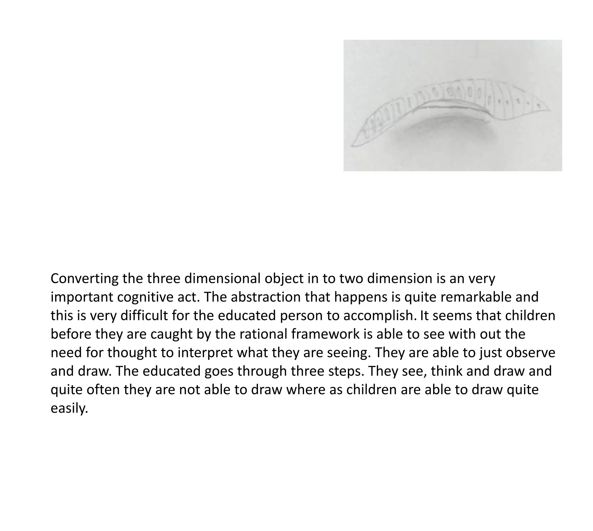 Converting the three dimensional object in to two dimension is an very
important cognitive act. The abstraction that happens is quite remarkable and
this is very difficult for the educated person to accomplish. It seems that children
before they are caught by the rational framework is able to see with out the
need for thought to interpret what they are seeing. They are able to just observe
and draw. The educated goes through three steps. They see, think and draw and
quite often they are not able to draw where as children are able to draw quite
easily.
 