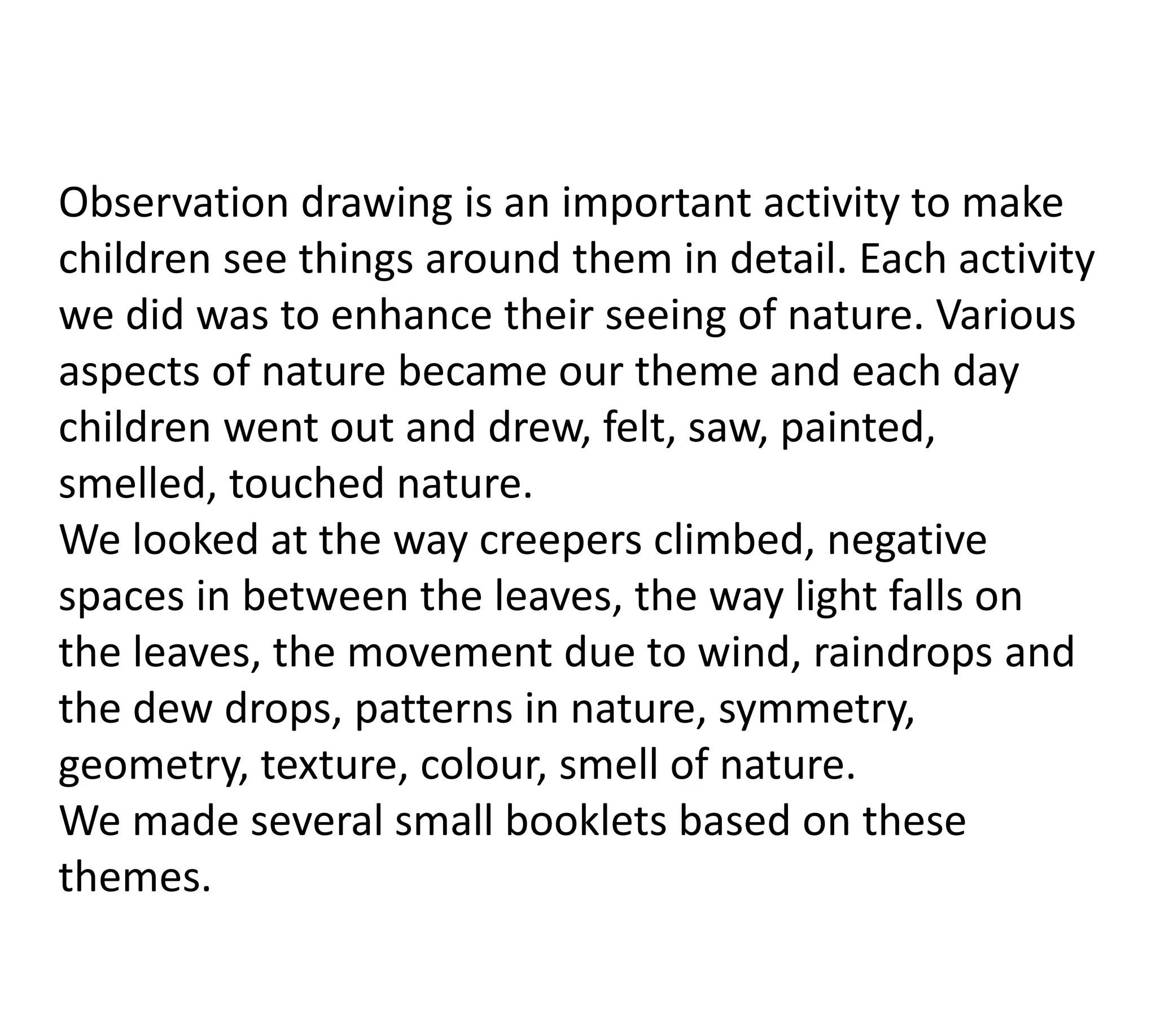 Observation drawing is an important activity to make
children see things around them in detail. Each activity
we did was to enhance their seeing of nature. Various
aspects of nature became our theme and each day
children went out and drew, felt, saw, painted,
smelled, touched nature.
We looked at the way creepers climbed, negative
spaces in between the leaves, the way light falls on
the leaves, the movement due to wind, raindrops and
the dew drops, patterns in nature, symmetry,
geometry, texture, colour, smell of nature.
We made several small booklets based on these
themes.
 