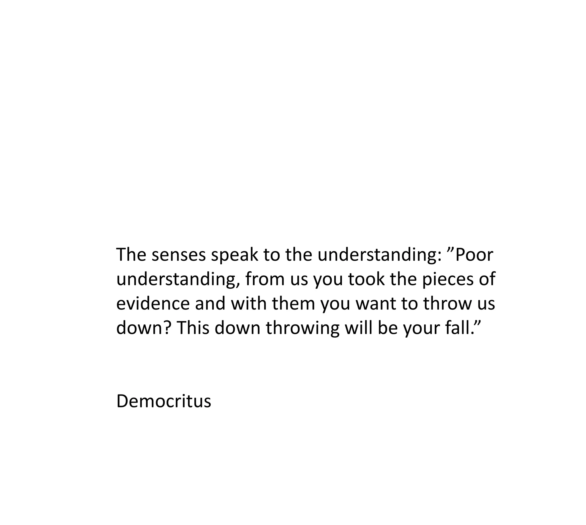 The senses speak to the understanding: ”Poor
understanding, from us you took the pieces of
evidence and with them you want to throw us
down? This down throwing will be your fall.”


Democritus
 