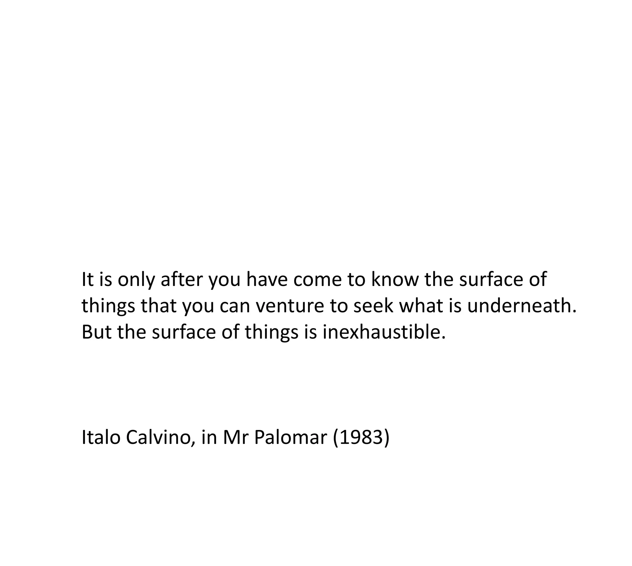 It is only after you have come to know the surface of
things that you can venture to seek what is underneath.
But the surface of things is inexhaustible.



Italo Calvino, in Mr Palomar (1983)
 