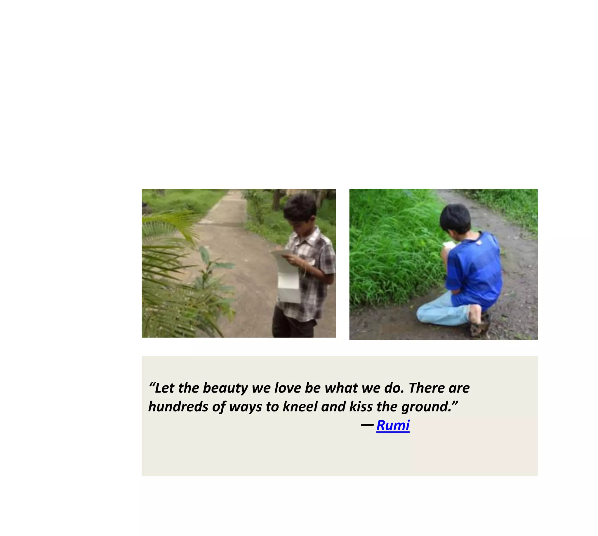 “Let the beauty we love be what we do. There are
hundreds of ways to kneel and kiss the ground.”
                               ― Rumi
 