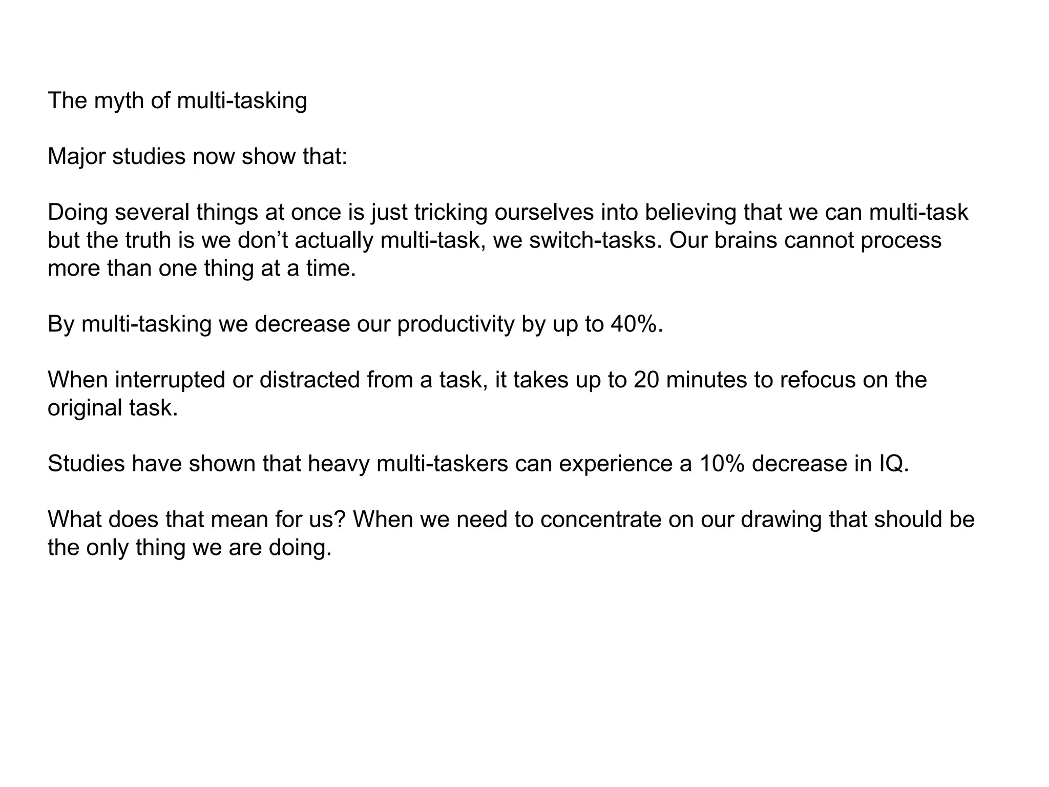 The myth of multi-tasking

Major studies now show that:

Doing several things at once is just tricking ourselves into believing that we can multi-task
but the truth is we don’t actually multi-task, we switch-tasks. Our brains cannot process
more than one thing at a time.

By multi-tasking we decrease our productivity by up to 40%.

When interrupted or distracted from a task, it takes up to 20 minutes to refocus on the
original task.

Studies have shown that heavy multi-taskers can experience a 10% decrease in IQ.

What does that mean for us? When we need to concentrate on our drawing that should be
the only thing we are doing.
 