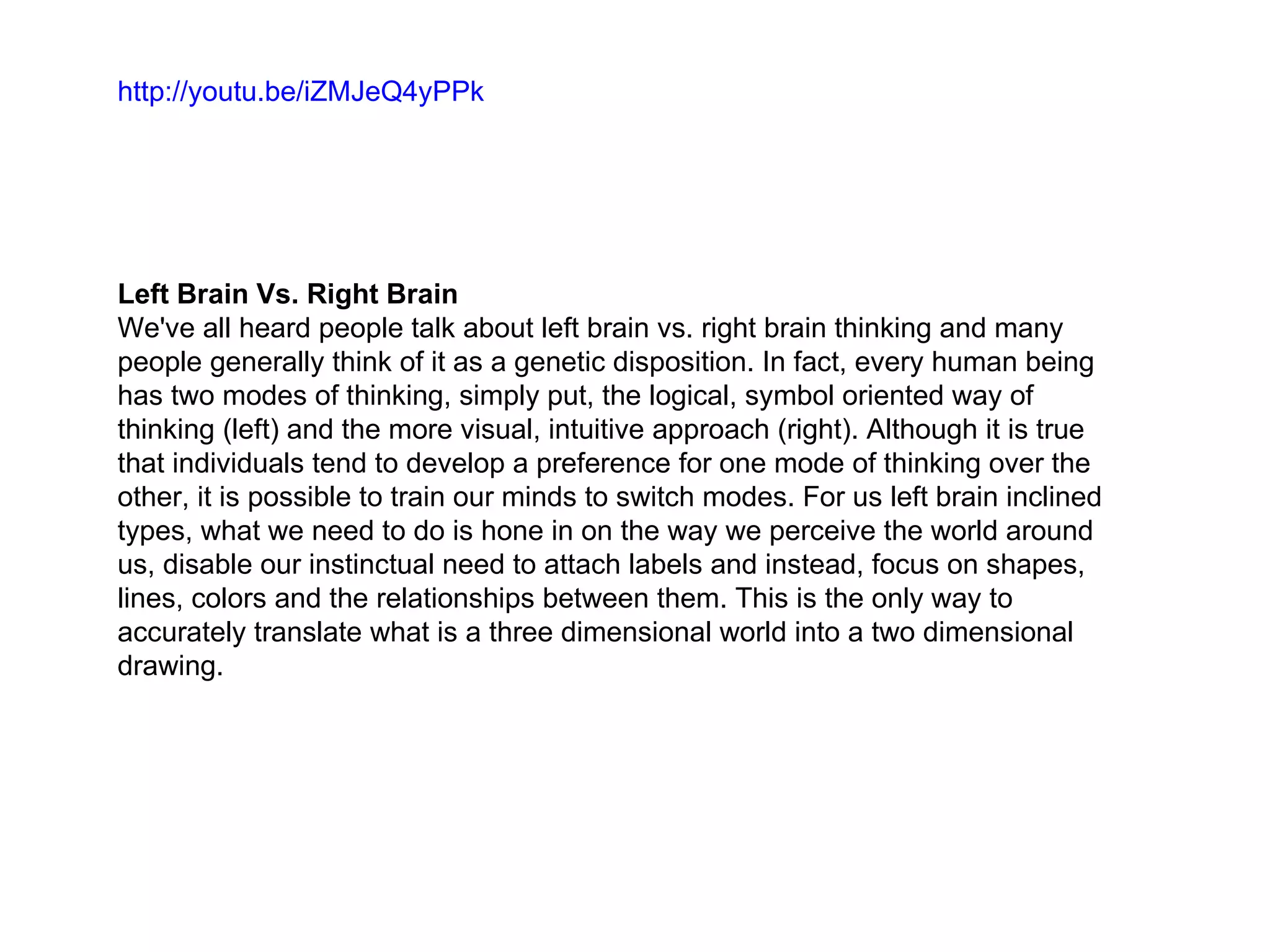 http://youtu.be/iZMJeQ4yPPk




Left Brain Vs. Right Brain
We've all heard people talk about left brain vs. right brain thinking and many
people generally think of it as a genetic disposition. In fact, every human being
has two modes of thinking, simply put, the logical, symbol oriented way of
thinking (left) and the more visual, intuitive approach (right). Although it is true
that individuals tend to develop a preference for one mode of thinking over the
other, it is possible to train our minds to switch modes. For us left brain inclined
types, what we need to do is hone in on the way we perceive the world around
us, disable our instinctual need to attach labels and instead, focus on shapes,
lines, colors and the relationships between them. This is the only way to
accurately translate what is a three dimensional world into a two dimensional
drawing.
 