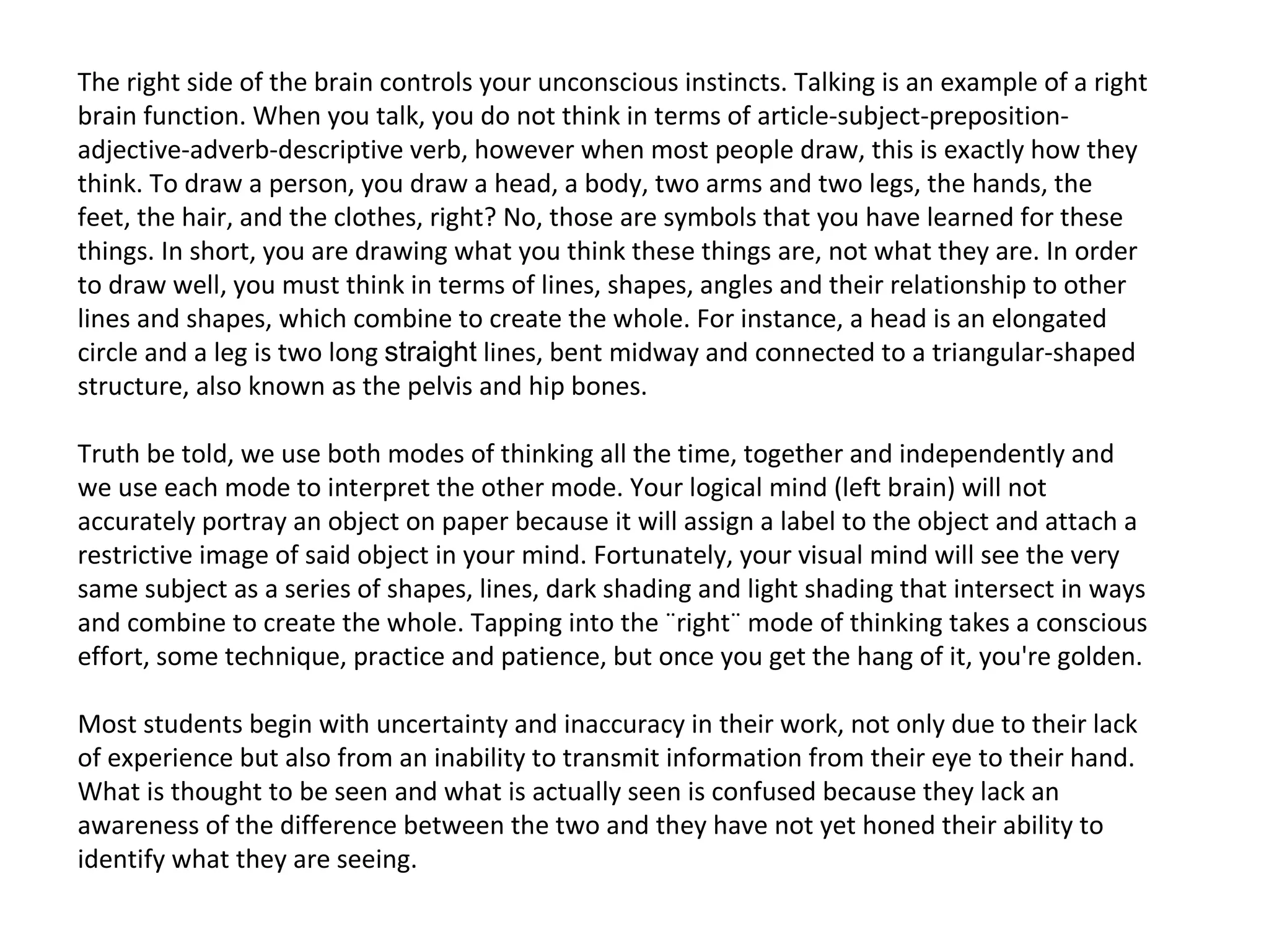 The right side of the brain controls your unconscious instincts. Talking is an example of a right
brain function. When you talk, you do not think in terms of article-subject-preposition-
adjective-adverb-descriptive verb, however when most people draw, this is exactly how they
think. To draw a person, you draw a head, a body, two arms and two legs, the hands, the
feet, the hair, and the clothes, right? No, those are symbols that you have learned for these
things. In short, you are drawing what you think these things are, not what they are. In order
to draw well, you must think in terms of lines, shapes, angles and their relationship to other
lines and shapes, which combine to create the whole. For instance, a head is an elongated
circle and a leg is two long straight lines, bent midway and connected to a triangular-shaped
structure, also known as the pelvis and hip bones.

Truth be told, we use both modes of thinking all the time, together and independently and
we use each mode to interpret the other mode. Your logical mind (left brain) will not
accurately portray an object on paper because it will assign a label to the object and attach a
restrictive image of said object in your mind. Fortunately, your visual mind will see the very
same subject as a series of shapes, lines, dark shading and light shading that intersect in ways
and combine to create the whole. Tapping into the ¨right¨ mode of thinking takes a conscious
effort, some technique, practice and patience, but once you get the hang of it, you're golden.

Most students begin with uncertainty and inaccuracy in their work, not only due to their lack
of experience but also from an inability to transmit information from their eye to their hand.
What is thought to be seen and what is actually seen is confused because they lack an
awareness of the difference between the two and they have not yet honed their ability to
identify what they are seeing.
 