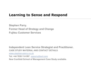 Learning to Sense and Respond
Stephen Parry.
Former Head of Strategy and Change
Fujitsu Customer Services
Independent Lean Service Strategist and Practitioner.
CASE STUDY MATERIAL AND CONTACT DETAILS
www.stephen-parry.co.uk
Tel: +44 7838 114 997 sgparry@aol.com
New Cranfield School of Management Case Study available.
 
