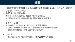 概要
• 「剛体/液体/可変形体 + それらの相互作用」のシミュレーションの、汎用的
な学習フレームワーク
• 学習ベースではSoTA
• めちゃくちゃ汎化する, 幅広い物体に使える
– 予測ステップ数, 物体の量, 形。固体/液体/粘性/可変形。
• モチベーション
– 古典的なシミュレータは高コスト(計算資源, 速度)
– どれだけ頑張ってもわからない物理法則/物理パラメータがある
– (将来的に)観測データから直で学んでほしい
• ひとこと
– trainableなパラメタが多くて賢い。"高次元科学"してる感じ。
 