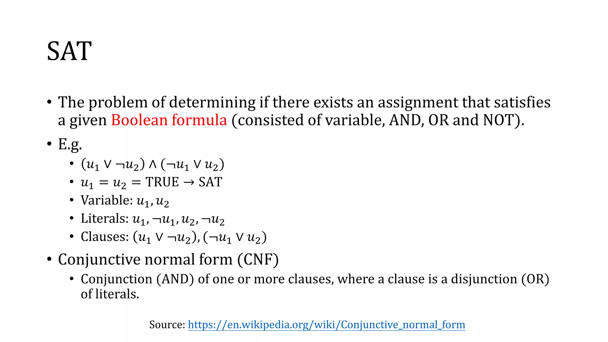 SAT
• The problem of determining if there exists an assignment that satisfies
a given Boolean formula (consisted of variable, AND, OR and NOT).
• E.g.
• 𝑢1 ∨ ¬𝑢2 ∧ (¬𝑢1 ∨ 𝑢2)
• 𝑢1 = 𝑢2 = TRUE → SAT
• Variable: 𝑢1, 𝑢2
• Literals: 𝑢1, ¬𝑢1, 𝑢2, ¬𝑢2
• Clauses: 𝑢1 ∨ ¬𝑢2 , (¬𝑢1 ∨ 𝑢2)
• Conjunctive normal form (CNF)
• Conjunction (AND) of one or more clauses, where a clause is a disjunction (OR)
of literals.
Source: https://en.wikipedia.org/wiki/Conjunctive_normal_form
 