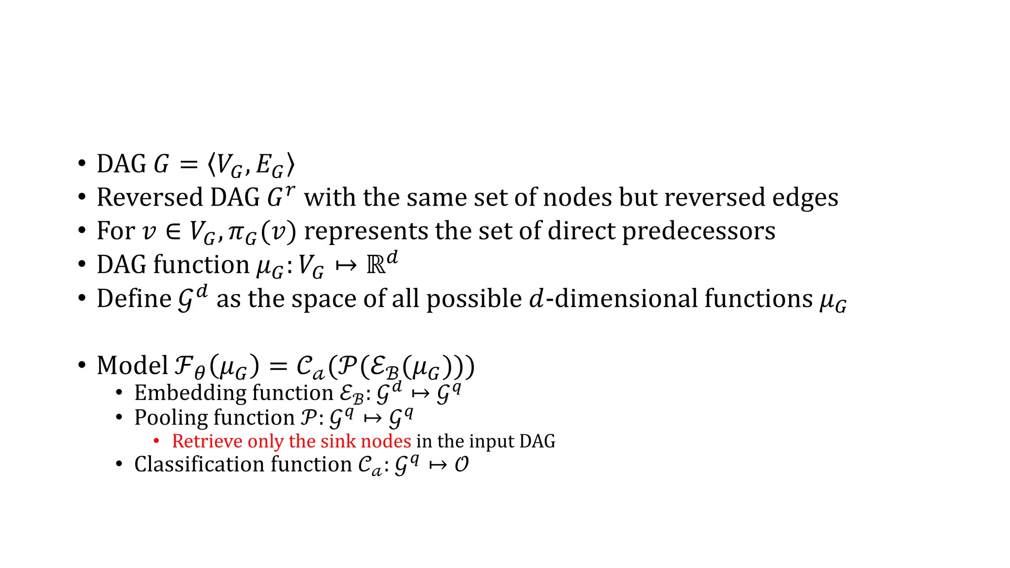 • DAG 𝐺 = 𝑉𝐺, 𝐸 𝐺
• Reversed DAG 𝐺 𝑟
with the same set of nodes but reversed edges
• For 𝑣 ∈ 𝑉𝐺, 𝜋 𝐺(𝑣) represents the set of direct predecessors
• DAG function 𝜇 𝐺: 𝑉𝐺 ↦ ℝ 𝑑
• Define 𝒢 𝑑 as the space of all possible 𝑑-dimensional functions 𝜇 𝐺
• Model ℱ 𝜃 𝜇 𝐺 = 𝒞 𝒶(𝒫(ℰℬ(𝜇 𝐺)))
• Embedding function ℰℬ: 𝒢 𝑑
↦ 𝒢 𝑞
• Pooling function 𝒫: 𝒢 𝑞
↦ 𝒢 𝑞
• Retrieve only the sink nodes in the input DAG
• Classification function 𝒞 𝒶: 𝒢 𝑞
↦ 𝒪
 