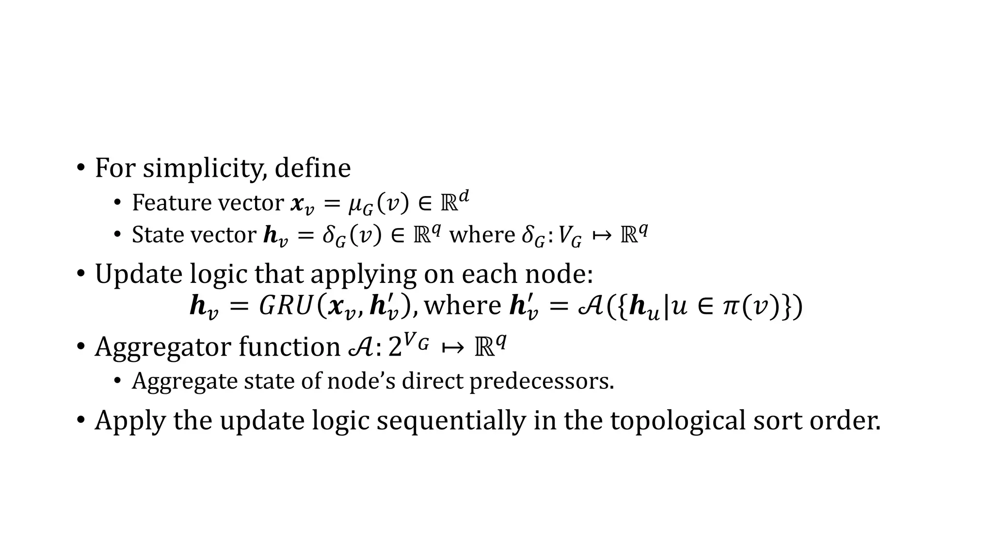 • For simplicity, define
• Feature vector 𝒙 𝑣 = 𝜇 𝐺 𝑣 ∈ ℝ 𝑑
• State vector 𝒉 𝑣 = 𝛿 𝐺 𝑣 ∈ ℝ 𝑞 where 𝛿 𝐺: 𝑉𝐺 ↦ ℝ 𝑞
• Update logic that applying on each node:
𝒉 𝑣 = 𝐺𝑅𝑈 𝒙 𝑣, 𝒉 𝑣
′
, where 𝒉 𝑣
′
= 𝒜({𝒉 𝑢|𝑢 ∈ 𝜋(𝑣)})
• Aggregator function 𝒜: 2 𝑉 𝐺 ↦ ℝ 𝑞
• Aggregate state of node’s direct predecessors.
• Apply the update logic sequentially in the topological sort order.
 