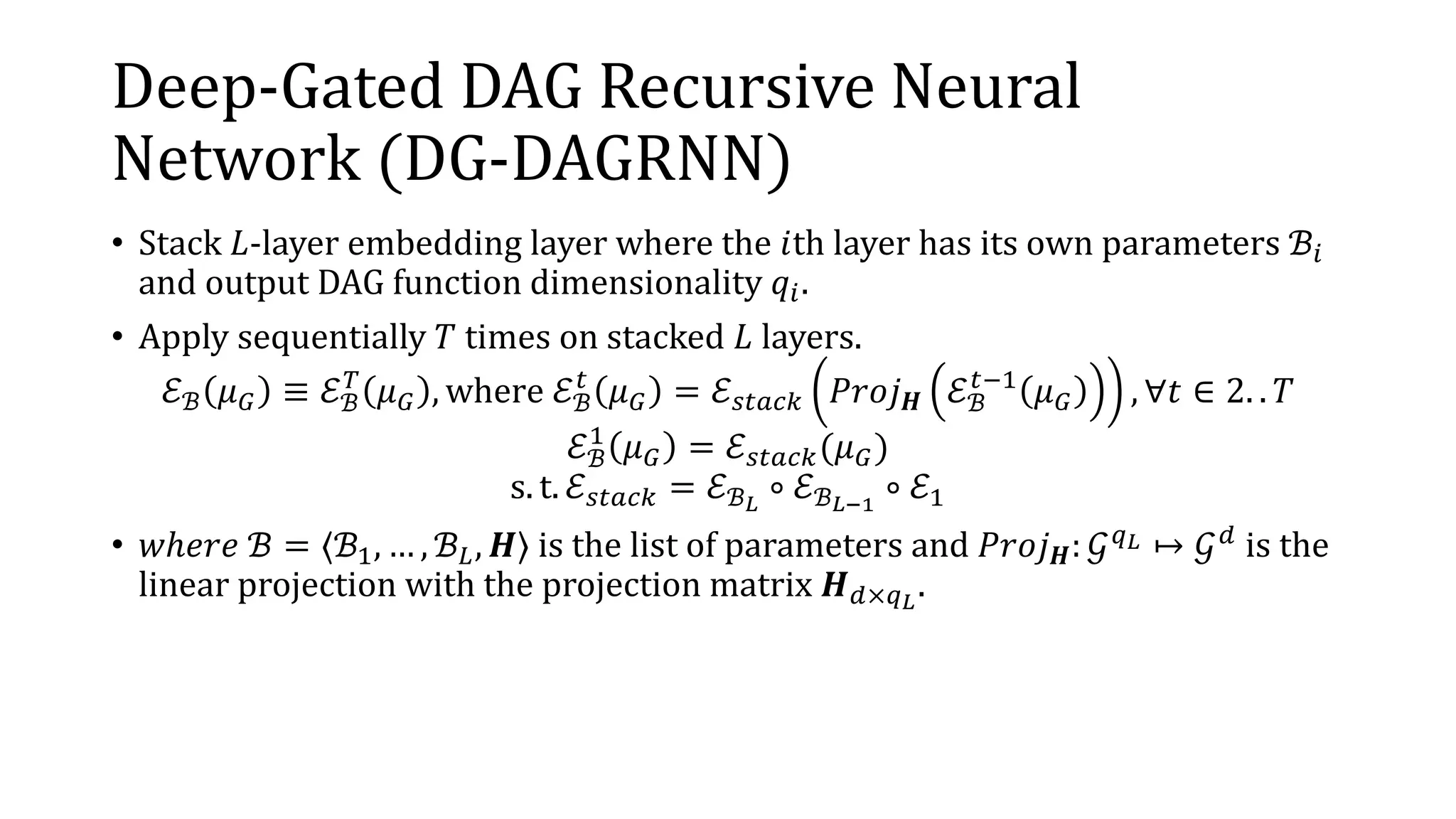 Deep-Gated DAG Recursive Neural
Network (DG-DAGRNN)
• Stack 𝐿-layer embedding layer where the 𝑖th layer has its own parameters ℬ𝑖
and output DAG function dimensionality 𝑞𝑖.
• Apply sequentially 𝑇 times on stacked 𝐿 layers.
ℰℬ 𝜇 𝐺 ≡ ℰℬ
𝑇
𝜇 𝐺 , where ℰℬ
𝑡
𝜇 𝐺 = ℰ 𝑠𝑡𝑎𝑐𝑘 𝑃𝑟𝑜𝑗 𝑯 ℰℬ
𝑡−1
𝜇 𝐺 , ∀𝑡 ∈ 2. . 𝑇
ℰℬ
1
𝜇 𝐺 = ℰ 𝑠𝑡𝑎𝑐𝑘(𝜇 𝐺)
s. t. ℰ 𝑠𝑡𝑎𝑐𝑘 = ℰℬ 𝐿
∘ ℰℬ 𝐿−1
∘ ℰ1
• 𝑤ℎ𝑒𝑟𝑒 ℬ = 〈ℬ1, … , ℬ 𝐿, 𝑯〉 is the list of parameters and 𝑃𝑟𝑜𝑗 𝑯: 𝒢 𝑞 𝐿 ↦ 𝒢 𝑑 is the
linear projection with the projection matrix 𝑯 𝑑×𝑞 𝐿
.
 