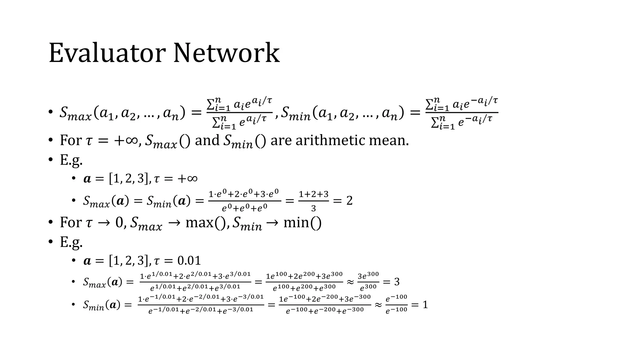 Evaluator Network
• 𝑆 𝑚𝑎𝑥 𝑎1, 𝑎2, … , 𝑎 𝑛 =
σ 𝑖=1
𝑛
𝑎 𝑖 𝑒 Τ𝑎 𝑖 𝜏
σ𝑖=1
𝑛
𝑒 Τ𝑎 𝑖 𝜏 , 𝑆 𝑚𝑖𝑛 𝑎1, 𝑎2, … , 𝑎 𝑛 =
σ 𝑖=1
𝑛
𝑎 𝑖 𝑒 Τ−𝑎 𝑖 𝜏
σ𝑖=1
𝑛
𝑒− Τ𝑎 𝑖 𝜏
• For 𝜏 = +∞, 𝑆 𝑚𝑎𝑥() and 𝑆 𝑚𝑖𝑛() are arithmetic mean.
• E.g.
• 𝒂 = 1, 2, 3 , 𝜏 = +∞
• 𝑆 𝑚𝑎𝑥 𝒂 = 𝑆 𝑚𝑖𝑛 𝒂 =
1⋅𝑒0+2⋅𝑒0+3⋅𝑒0
𝑒0+𝑒0+𝑒0 =
1+2+3
3
= 2
• For 𝜏 → 0, 𝑆 𝑚𝑎𝑥 → max(), 𝑆 𝑚𝑖𝑛 → min()
• E.g.
• 𝒂 = 1, 2, 3 , 𝜏 = 0.01
• 𝑆 𝑚𝑎𝑥 𝒂 =
1⋅𝑒 Τ1 0.01+2⋅𝑒 Τ2 0.01+3⋅𝑒 Τ3 0.01
𝑒 Τ1 0.01+𝑒 Τ2 0.01+𝑒 Τ3 0.01 =
1𝑒100+2𝑒200+3𝑒300
𝑒100+𝑒200+𝑒300 ≈
3𝑒300
𝑒300 = 3
• 𝑆 𝑚𝑖𝑛 𝒂 =
1⋅𝑒 Τ−1 0.01+2⋅𝑒 Τ−2 0.01+3⋅𝑒 Τ−3 0.01
𝑒 Τ−1 0.01+𝑒 Τ−2 0.01+𝑒 Τ−3 0.01 =
1𝑒−100+2𝑒−200+3𝑒−300
𝑒−100+𝑒−200+𝑒−300 ≈
𝑒−100
𝑒−100 = 1
 