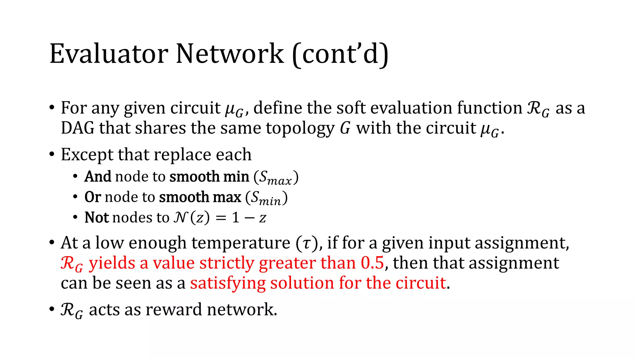 Evaluator Network (cont’d)
• For any given circuit 𝜇 𝐺, define the soft evaluation function ℛ 𝐺 as a
DAG that shares the same topology 𝐺 with the circuit 𝜇 𝐺.
• Except that replace each
• And node to smooth min (𝑆 𝑚𝑎𝑥)
• Or node to smooth max (𝑆 𝑚𝑖𝑛)
• Not nodes to 𝒩 𝑧 = 1 − 𝑧
• At a low enough temperature (𝜏), if for a given input assignment,
ℛ 𝐺 yields a value strictly greater than 0.5, then that assignment
can be seen as a satisfying solution for the circuit.
• ℛ 𝐺 acts as reward network.
 