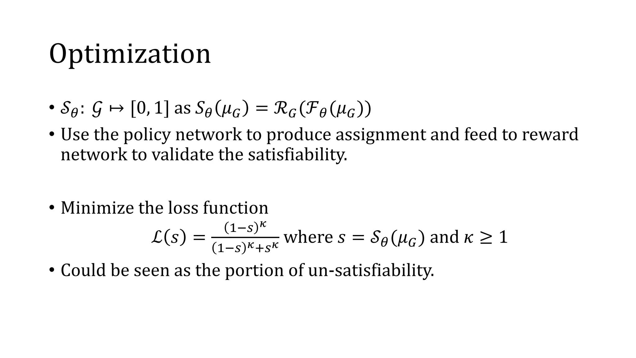 Optimization
• 𝒮 𝜃: 𝒢 ↦ [0, 1] as 𝑆 𝜃 𝜇 𝐺 = ℛ 𝐺(ℱ 𝜃(𝜇 𝐺))
• Use the policy network to produce assignment and feed to reward
network to validate the satisfiability.
• Minimize the loss function
ℒ 𝑠 =
1−𝑠 𝜅
1−𝑠 𝜅+𝑠 𝜅 where 𝑠 = 𝒮 𝜃(𝜇 𝐺) and 𝜅 ≥ 1
• Could be seen as the portion of un-satisfiability.
 