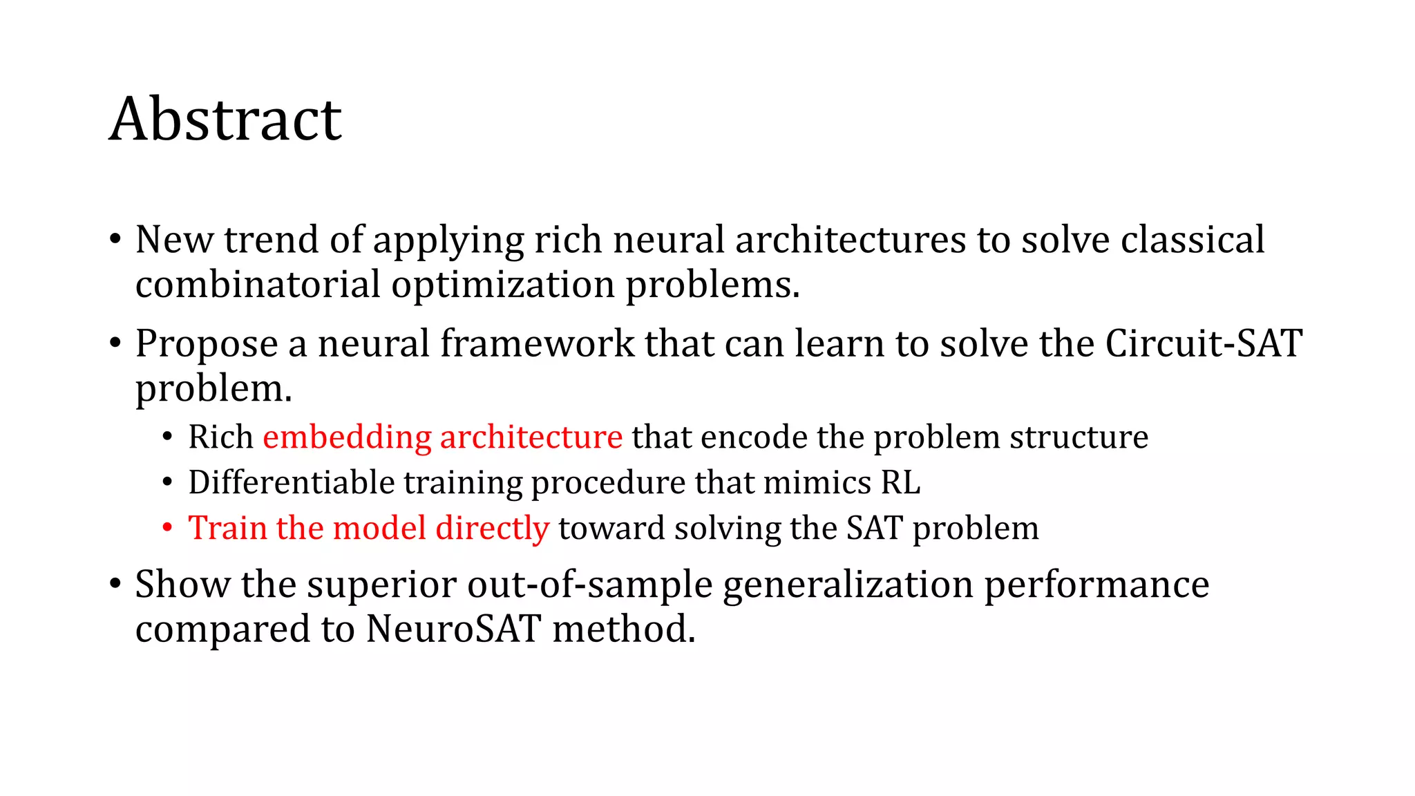Abstract
• New trend of applying rich neural architectures to solve classical
combinatorial optimization problems.
• Propose a neural framework that can learn to solve the Circuit-SAT
problem.
• Rich embedding architecture that encode the problem structure
• Differentiable training procedure that mimics RL
• Train the model directly toward solving the SAT problem
• Show the superior out-of-sample generalization performance
compared to NeuroSAT method.
 