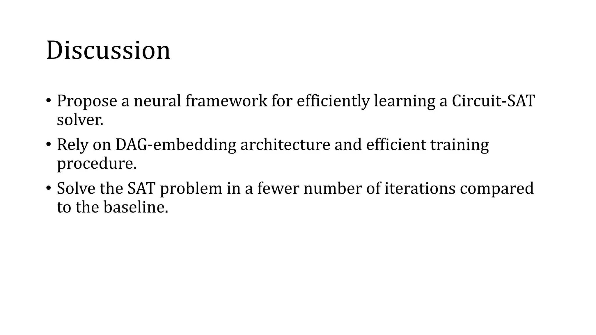 Discussion
• Propose a neural framework for efficiently learning a Circuit-SAT
solver.
• Rely on DAG-embedding architecture and efficient training
procedure.
• Solve the SAT problem in a fewer number of iterations compared
to the baseline.
 