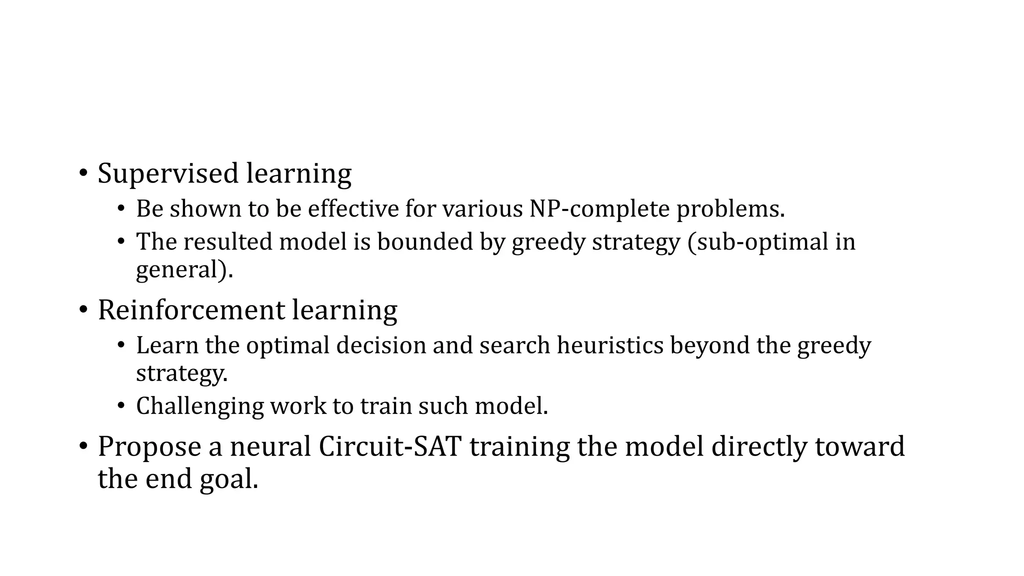 • Supervised learning
• Be shown to be effective for various NP-complete problems.
• The resulted model is bounded by greedy strategy (sub-optimal in
general).
• Reinforcement learning
• Learn the optimal decision and search heuristics beyond the greedy
strategy.
• Challenging work to train such model.
• Propose a neural Circuit-SAT training the model directly toward
the end goal.
 