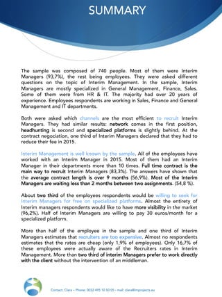 SUMMARY
Contact: Clara – Phone: 0032 495 10 50 05 - mail: clara@improjects.eu
The sample was composed of 740 people. Most of them were Interim
Managers (93,7%), the rest being employees. They were asked different
questions on the topic of Interim Management. In the sample, Interim
Managers are mostly specialized in General Management, Finance, Sales.
Some of them were from HR & IT. The majority had over 20 years of
experience. Employees respondents are working in Sales, Finance and General
Management and IT departments.
Both were asked which channels are the most efficient to recruit Interim
Managers. They had similar results: network comes in the first position,
headhunting is second and specialized platforms is slightly behind. At the
contract negociation, one third of Interim Managers declared that they had to
reduce their fee in 2015.
Interim Management is well known by the sample. All of the employees have
worked with an Interim Manager in 2015. Most of them had an Interim
Manager in their departments more than 10 times. Full time contract is the
main way to recruit Interim Managers (83,3%). The answers have shown that
the average contract length is over 9 months (56,9%). Most of the Interim
Managers are waiting less than 2 months between two assignments. (54,8 %).
About two third of the employees respondents would be willing to seek for
Interim Managers for free on specialized platforms. Almost the entirety of
Interim managers respondents would like to have more visibility in the market
(96,2%). Half of Interim Managers are willing to pay 30 euros/month for a
specialized platform.
More than half of the employee in the sample and one third of Interim
Managers estimates that recruiters are too expensive. Almost no respondents
estimates that the rates are cheap (only 1,9% of employees). Only 16,7% of
these employees were actually aware of the Recruiters rates in Interim
Management. More than two third of interim Managers prefer to work directly
with the client without the intervention of an middleman.
 