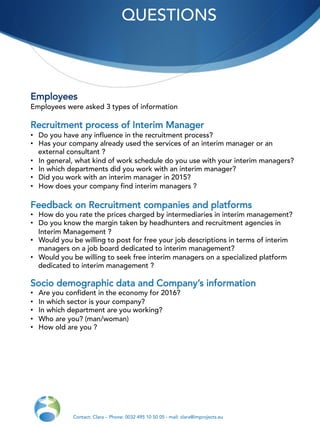 QUESTIONS
Contact: Clara – Phone: 0032 495 10 50 05 - mail: clara@improjects.eu
Employees
Employees were asked 3 types of information
Recruitment process of Interim Manager
•  Do you have any influence in the recruitment process?
•  Has your company already used the services of an interim manager or an
external consultant ?
•  In general, what kind of work schedule do you use with your interim managers?
•  In which departments did you work with an interim manager?
•  Did you work with an interim manager in 2015?
•  How does your company find interim managers ?
Feedback on Recruitment companies and platforms
•  How do you rate the prices charged by intermediaries in interim management?
•  Do you know the margin taken by headhunters and recruitment agencies in
Interim Management ?
•  Would you be willing to post for free your job descriptions in terms of interim
managers on a job board dedicated to interim management?
•  Would you be willing to seek free interim managers on a specialized platform
dedicated to interim management ?
Socio demographic data and Company’s information
•  Are you confident in the economy for 2016?
•  In which sector is your company?
•  In which department are you working?
•  Who are you? (man/woman)
•  How old are you ?
 
 