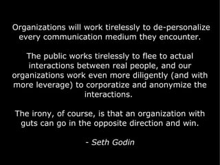 Organizations will work tirelessly to de-personalize every communication medium they encounter. The public works tirelessly to flee to actual interactions between real people, and our organizations work even more diligently (and with more leverage) to corporatize and anonymize the interactions.  The irony, of course, is that an organization with guts can go in the opposite direction and win. - Seth Godin 