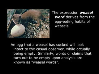 The expression  weasel word  derives from the egg-eating habits of weasels.  An egg that a weasel has sucked will look intact to the casual observer, while actually being empty. Similarly, words or claims that turn out to be empty upon analysis are known as "weasel words". 