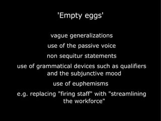 vague generalizations use of the passive voice non sequitur statements use of grammatical devices such as qualifiers and the subjunctive mood use of euphemisms  e.g. replacing "firing staff" with "streamlining the workforce" 'Empty eggs' 