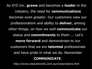 As XYZ Inc.  grows  and becomes a  leader  in the industry, the need for  communications  becomes even greater. Our customers view our professionalism and ability to  deliver , among other things, on how we well  communicate  our status and  commitments  to them ... Let's  move forward  and demonstrate to our customers that we are  talented  professionals and have pride in what we do. Remember  COMMUNICATE . http://www.weaselwords.com.au/corporations.htm 