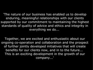 'The nature of our business has enabled us to develop enduring, meaningful relationships with our clients supported by our commitment to maintaining the highest standards of quality of advice and ethics and integrity in everything we do...  Together, we are excited and enthusiastic about our ongoing co-operation and collaboration and the prospect of further jointly developed initiatives that will create benefits for our clients now, and in to the future...  This is an exciting development in the growth of our company...' 