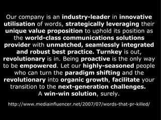 Our company is an  industry-leader  in  innovative utilisation  of words,  strategically leveraging  their  unique value proposition  to uphold its position as the  world-class communications solutions provider  with  unmatched, seamlessly integrated and robust best practice.   Turnkey  is out,  revolutionary  is in. Being  proactive  is the only way to be  empowered . Let our  highly-seasoned  people who can turn the  paradigm shifting  and the  revolutionary  into  organic growth ,  facilitate  your transition to the  next-generation challenges.   A  win-win solution , surely. http://www.mediainfluencer.net/2007/07/words-that-pr-killed/ 
