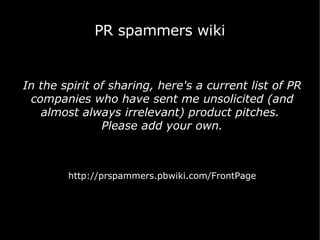 PR spammers wiki In the spirit of sharing, here's a current list of PR companies who have sent me unsolicited (and almost always irrelevant) product pitches.  Please add your own. http://prspammers.pbwiki.com/FrontPage 