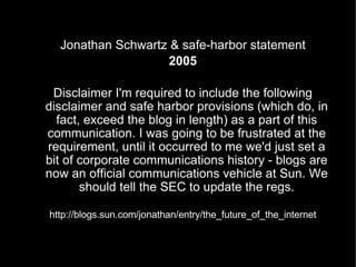 Jonathan Schwartz & safe-harbor statement 2005 Disclaimer I'm required to include the following disclaimer and safe harbor provisions (which do, in fact, exceed the blog in length) as a part of this communication. I was going to be frustrated at the requirement, until it occurred to me we'd just set a bit of corporate communications history - blogs are now an official communications vehicle at Sun. We should tell the SEC to update the regs. http://blogs.sun.com/jonathan/entry/the_future_of_the_internet 