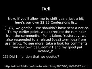 Dell Now, if you'll allow me to shift gears just a bit, here's our own 22 23 Confessions list: 1)  Ok, we goofed.  We shouldn’t have sent a notice.  To my earlier point, we appreciate the reminder from the community.  Point taken. Yesterday, we also responded to a related IdeaStorm idea from user jmxz. To see more, take a look for comments from our own dell_admin1 and my good pal richard_b. 23) Did I mention that we goofed?  http://direct2dell.com/one2one/archive/2007/06/16/18397.aspx 