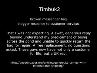 Timbuk2 broken messenger bag blogger response to customer service: That I was not expecting. A swift, generous reply beyond understand my predicament of being across the pond and unable to quickly return the bag for repair. A free replacement, no questions asked. These guys now have not only a customer for life, but a UK rep. http://goodonpaper.org/entries/generosity-comes-with-international-shipping/ 
