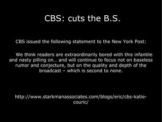 CBS: cuts the B.S. CBS issued the following statement to the New York Post: We think readers are extraordinarily bored with this infantile and nasty pilling on… and will continue to focus not on baseless rumor and conjecture, but on the quality and depth of the broadcast – which is second to none. http://www.starkmanassociates.com/blogs/eric/cbs-katie-couric/ 