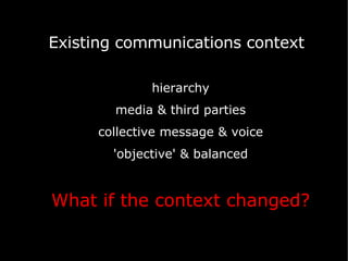 hierarchy media & third parties collective message & voice 'objective' & balanced What if the context changed? Existing communications context 