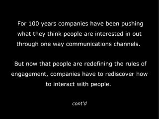 For 100 years companies have   been pushing what they think people are interested in out through one way communications channels.  But now that people are redefining the rules of engagement, companies have to rediscover how to interact with people.  cont'd 