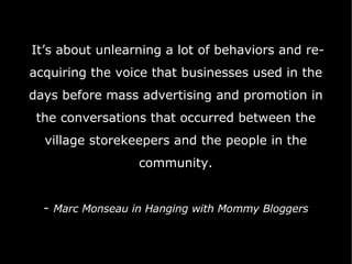 It’s about unlearning a lot of behaviors and re-acquiring the voice that businesses used in the days before mass advertising and promotion in the conversations that occurred between the village storekeepers and the people in the community.   -  Marc Monseau in Hanging with Mommy Bloggers 