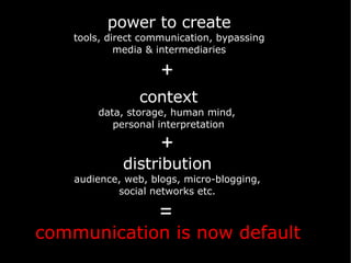 communication is now default power to create tools, direct communication, bypassing media & intermediaries context data, storage, human mind,  personal interpretation distribution audience, web, blogs, micro-blogging, social networks etc. + + = 