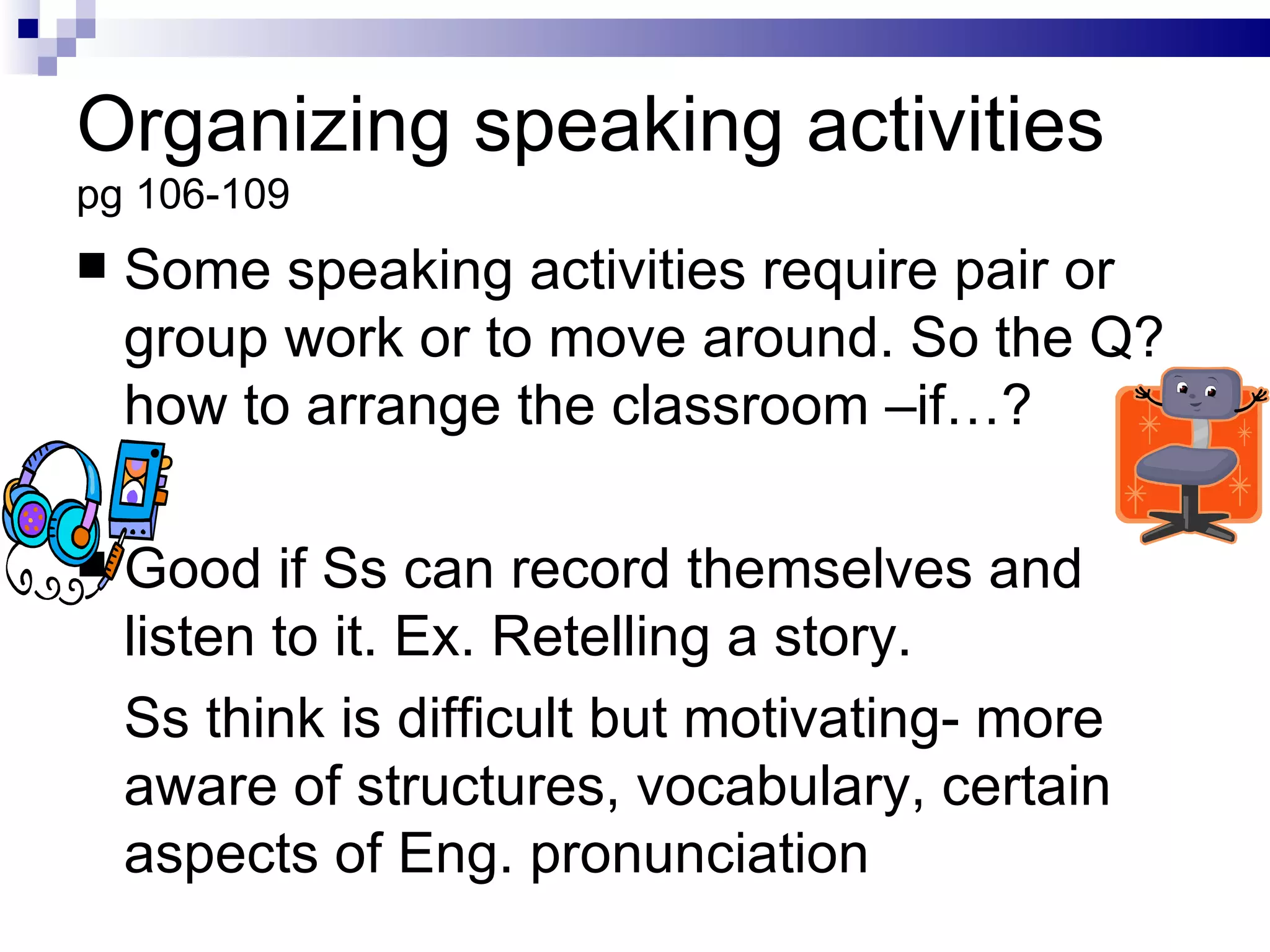 Organizing speaking activities pg 106-109 Some speaking activities require pair or group work or to move around. So the Q? how to arrange the classroom –if…? Good if Ss can record themselves and listen to it. Ex. Retelling a story. Ss think is difficult but motivating- more aware of structures, vocabulary, certain aspects of Eng. pronunciation 