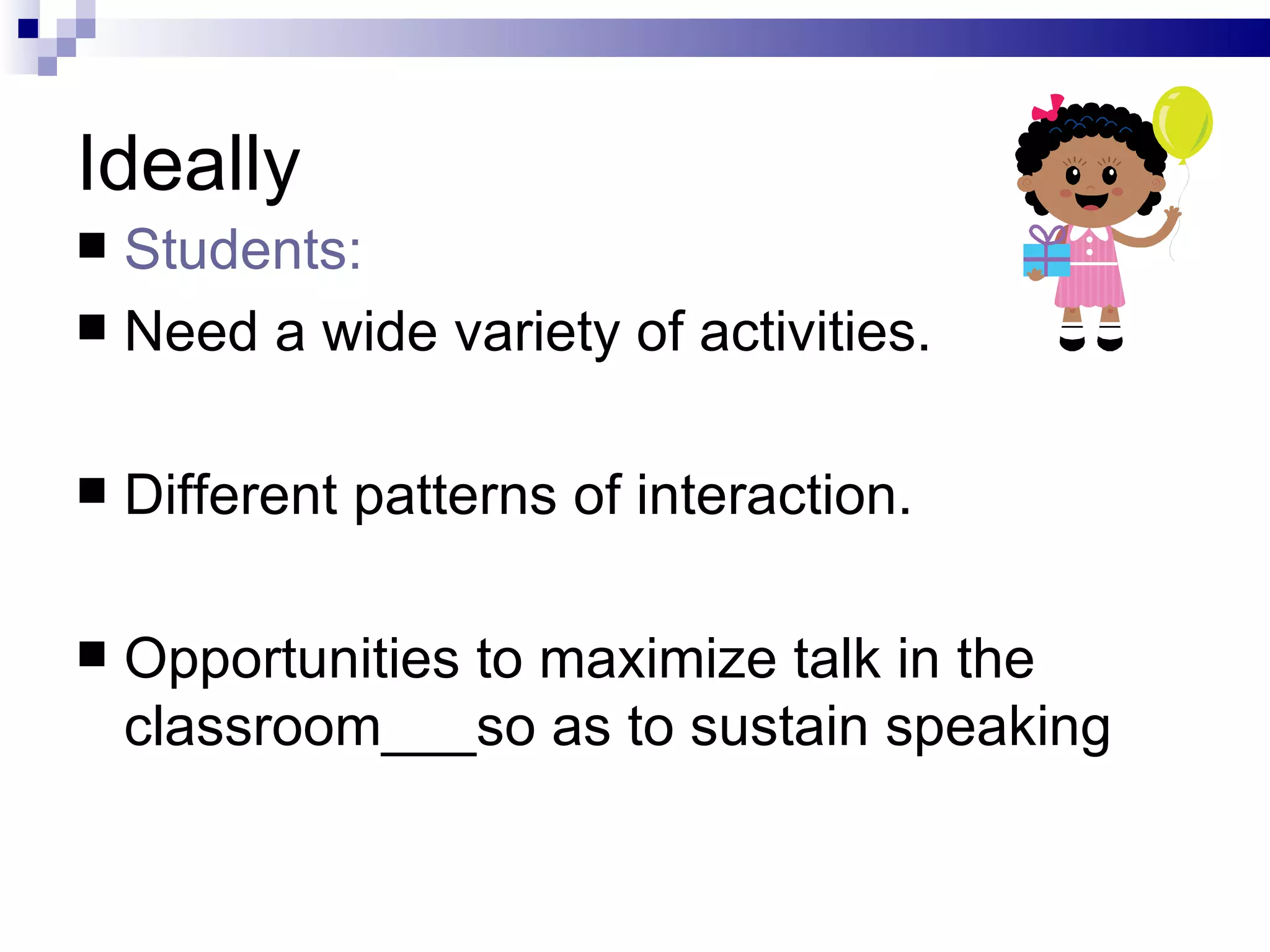 Ideally Students:  Need a wide variety of activities. Different patterns of interaction. Opportunities to maximize talk in the classroom___so as to sustain speaking 