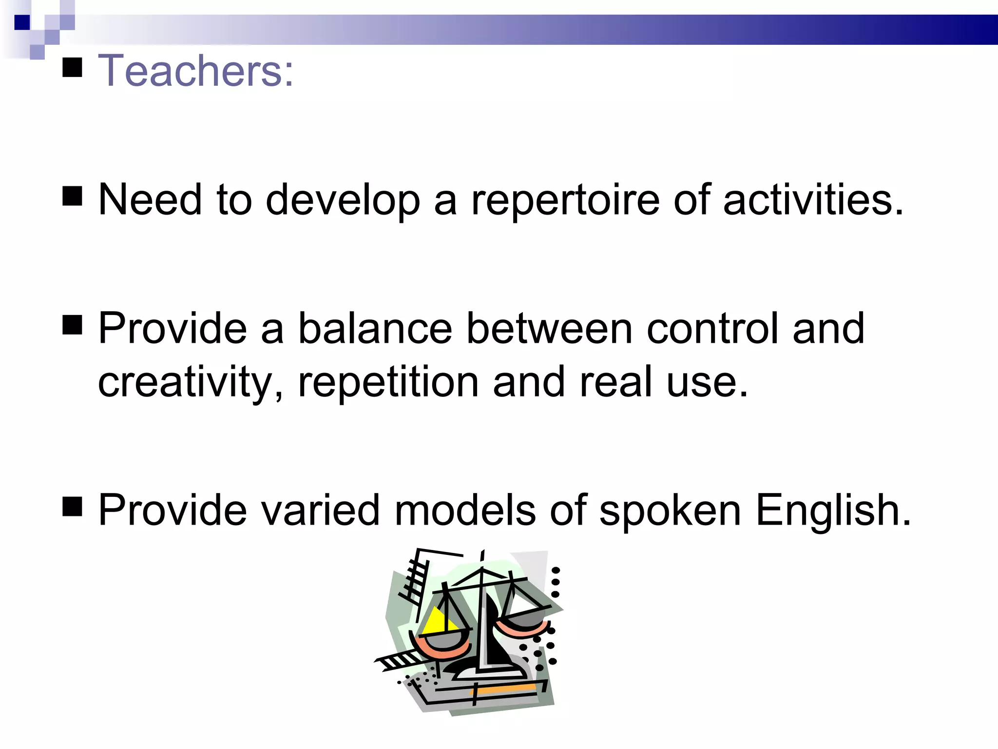 Teachers: Need to develop a repertoire of activities. Provide a balance between control and creativity, repetition and real use. Provide varied models of spoken English. 
